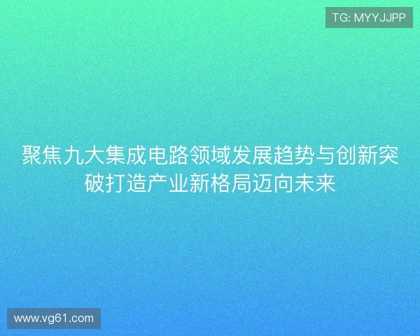 聚焦九大集成电路领域发展趋势与创新突破打造产业新格局迈向未来